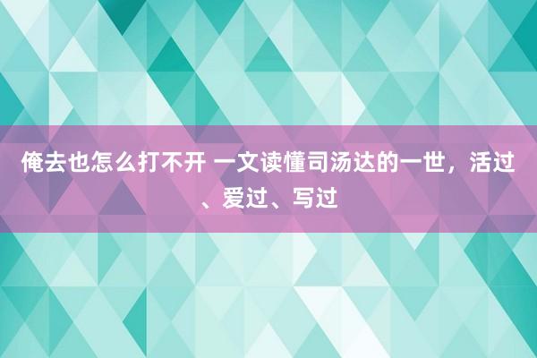 俺去也怎么打不开 一文读懂司汤达的一世，活过、爱过、写过