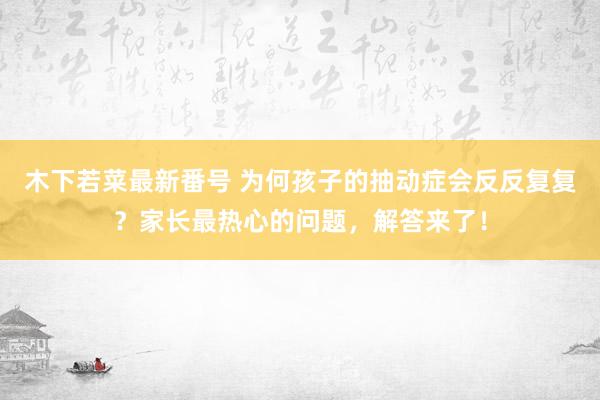 木下若菜最新番号 为何孩子的抽动症会反反复复？家长最热心的问题，解答来了！