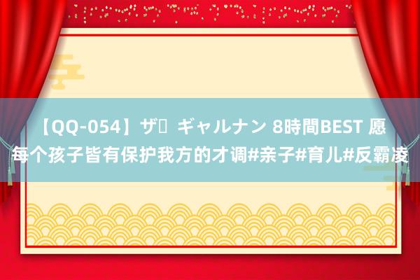 【QQ-054】ザ・ギャルナン 8時間BEST 愿每个孩子皆有保护我方的才调#亲子#育儿#反霸凌