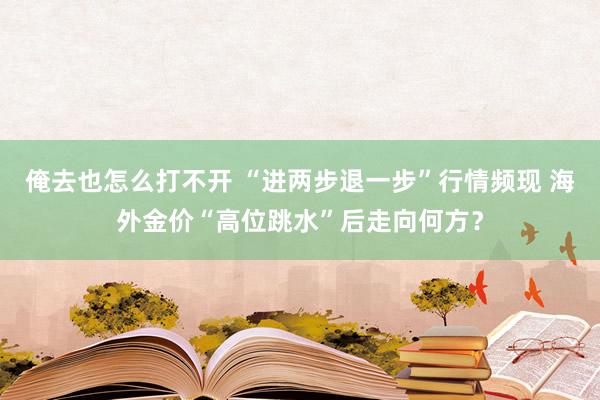 俺去也怎么打不开 “进两步退一步”行情频现 海外金价“高位跳水”后走向何方？