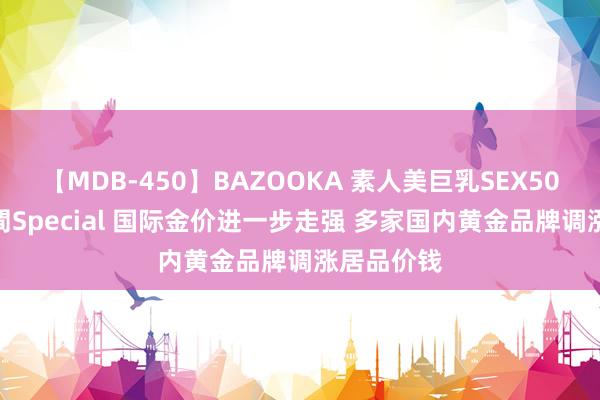 【MDB-450】BAZOOKA 素人美巨乳SEX50連発 8時間Special 国际金价进一步走强 多家国内黄金品牌调涨居品价钱