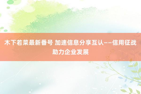 木下若菜最新番号 加速信息分享互认——信用征战助力企业发展