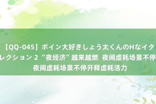 【QQ-045】ボイン大好きしょう太くんのHなイタズラ BESTセレクション 2 “夜经济”越来越燃  夜间虚耗场景不停开释虚耗活力