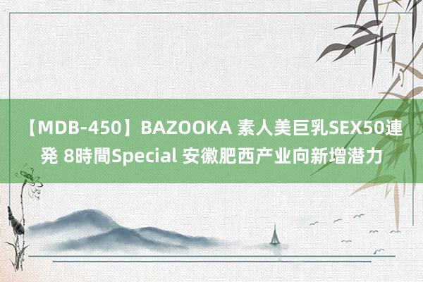 【MDB-450】BAZOOKA 素人美巨乳SEX50連発 8時間Special 安徽肥西产业向新增潜力