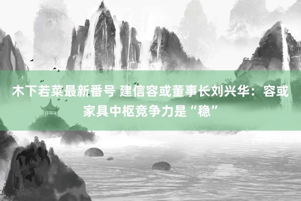 木下若菜最新番号 建信容或董事长刘兴华：容或家具中枢竞争力是“稳”