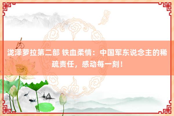 泷泽萝拉第二部 铁血柔情：中国军东说念主的稀疏责任，感动每一刻！