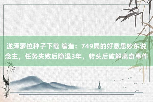 泷泽萝拉种子下载 编造：749局的好意思妙东说念主，任务失败后隐退3年，转头后破解离奇事件