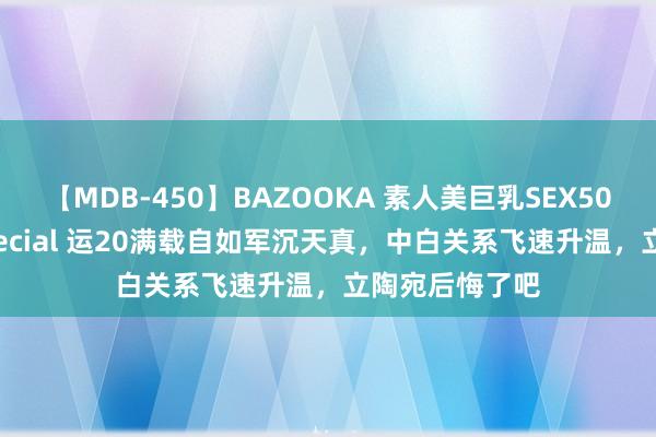 【MDB-450】BAZOOKA 素人美巨乳SEX50連発 8時間Special 运20满载自如军沉天真，中白关系飞速升温，立陶宛后悔了吧