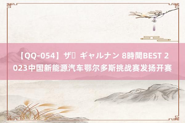 【QQ-054】ザ・ギャルナン 8時間BEST 2023中国新能源汽车鄂尔多斯挑战赛发扬开赛