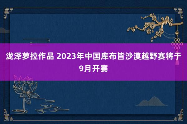 泷泽萝拉作品 2023年中国库布皆沙漠越野赛将于9月开赛