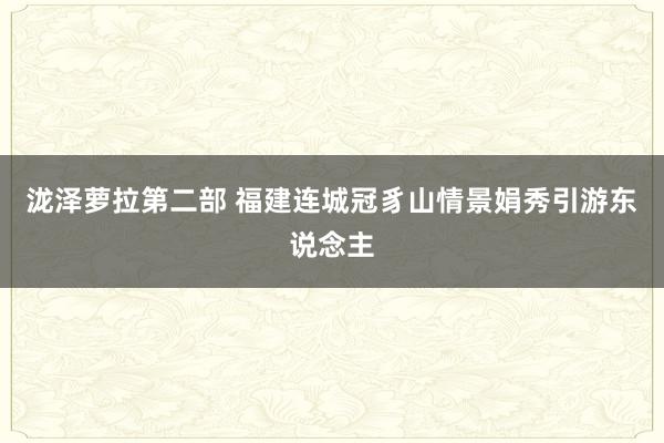 泷泽萝拉第二部 福建连城冠豸山情景娟秀引游东说念主