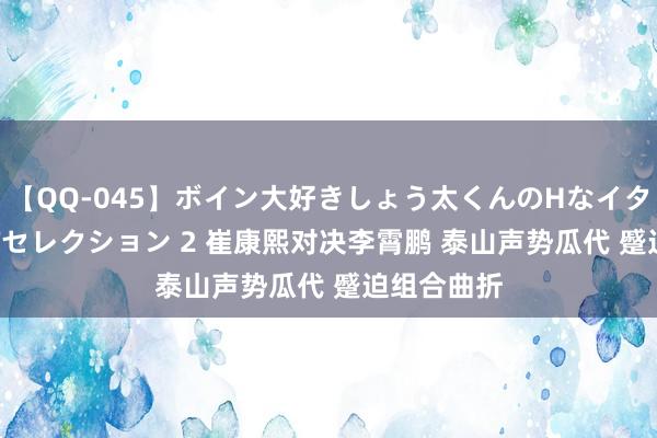 【QQ-045】ボイン大好きしょう太くんのHなイタズラ BESTセレクション 2 崔康熙对决李霄鹏 泰山声势瓜代 蹙迫组合曲折