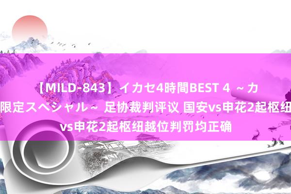 【MILD-843】イカセ4時間BEST 4 ～カリスマアイドル限定スペシャル～ 足协裁判评议 国安vs申花2起枢纽越位判罚均正确