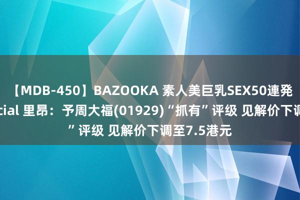 【MDB-450】BAZOOKA 素人美巨乳SEX50連発 8時間Special 里昂：予周大福(01929)“抓有”评级 见解价下调至7.5港元