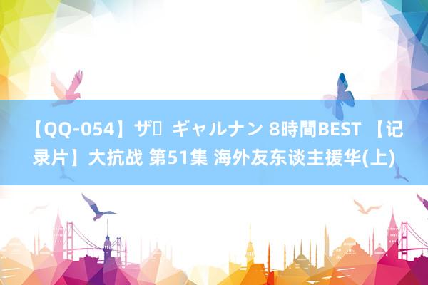 【QQ-054】ザ・ギャルナン 8時間BEST 【记录片】大抗战 第51集 海外友东谈主援华(上)