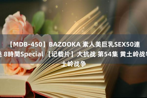 【MDB-450】BAZOOKA 素人美巨乳SEX50連発 8時間Special 【记载片】大抗战 第54集 黄土岭战争