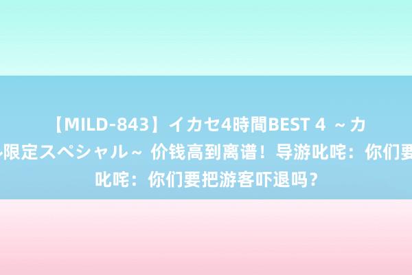 【MILD-843】イカセ4時間BEST 4 ～カリスマアイドル限定スペシャル～ 价钱高到离谱！导游叱咤：你们要把游客吓退吗？