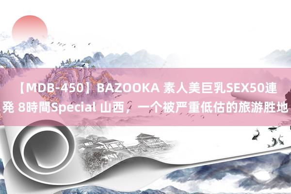 【MDB-450】BAZOOKA 素人美巨乳SEX50連発 8時間Special 山西，一个被严重低估的旅游胜地