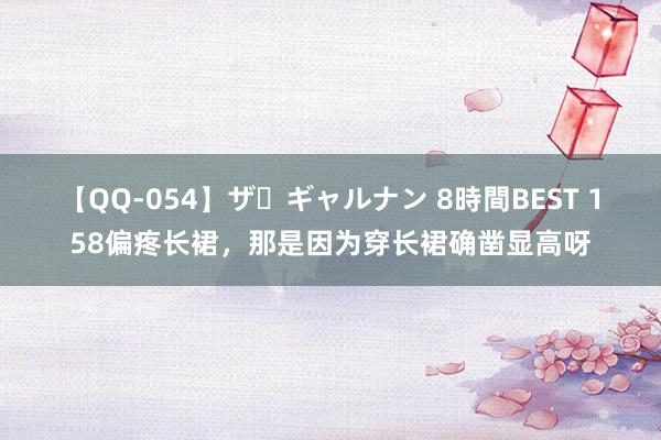 【QQ-054】ザ・ギャルナン 8時間BEST 158偏疼长裙，<a href=