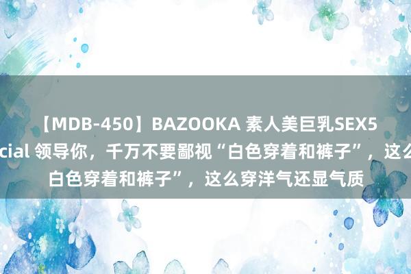 【MDB-450】BAZOOKA 素人美巨乳SEX50連発 8時間Special 领导你，千万不要鄙视“白色穿着和裤子”，这么穿洋气还显气质