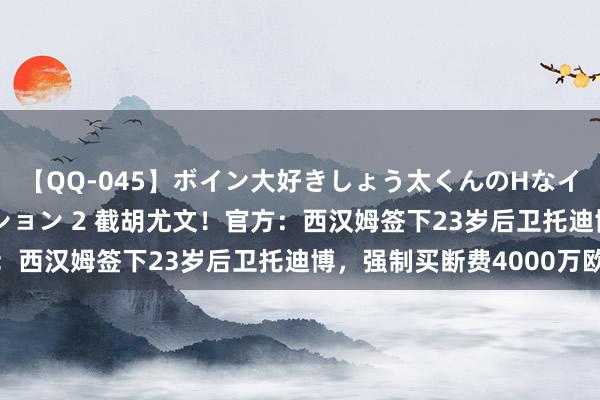 【QQ-045】ボイン大好きしょう太くんのHなイタズラ BESTセレクション 2 截胡尤文！官方：西汉姆签下23岁后卫托迪博，强制买断费4000万欧