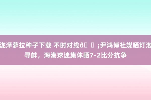 泷泽萝拉种子下载 不时对线?尹鸿博社媒晒灯泡寻衅，海港球迷集体晒7-2比分抗争