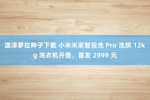 泷泽萝拉种子下载 小米米家智投洗 Pro 洗烘 12kg 洗衣机开售，首发 2999 元