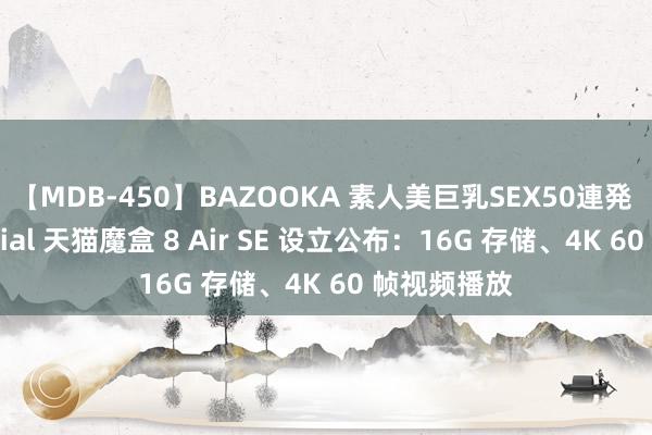 【MDB-450】BAZOOKA 素人美巨乳SEX50連発 8時間Special 天猫魔盒 8 Air SE 设立公布：16G 存储、4K 60 帧视频播放