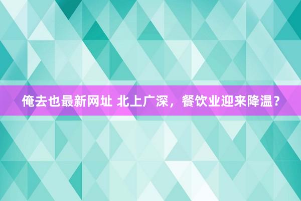 俺去也最新网址 北上广深，餐饮业迎来降温？