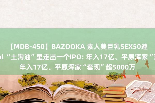 【MDB-450】BAZOOKA 素人美巨乳SEX50連発 8時間Special “土沟油”里走出一个IPO: 年入17亿、平原浑家“套现”超5000万