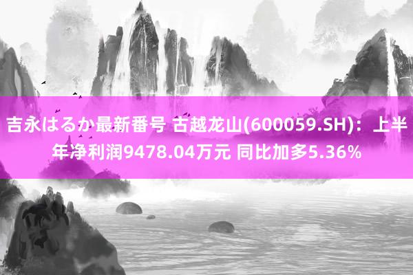 吉永はるか最新番号 古越龙山(600059.SH)：上半年净利润9478.04万元 同比加多5.36%