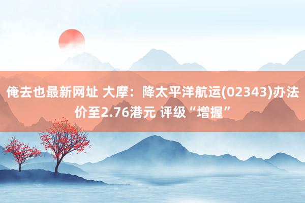 俺去也最新网址 大摩：降太平洋航运(02343)办法价至2.76港元 评级“增握”