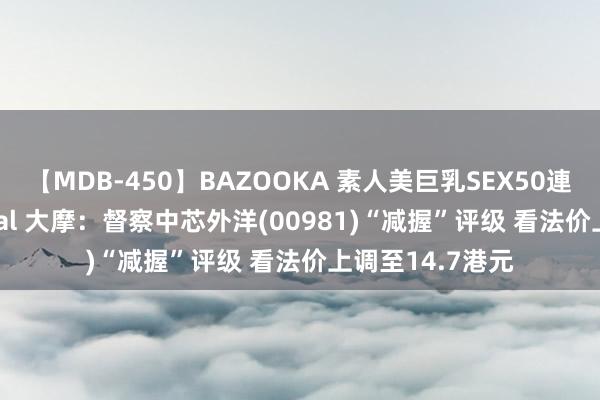 【MDB-450】BAZOOKA 素人美巨乳SEX50連発 8時間Special 大摩：督察中芯外洋(00981)“减握”评级 看法价上调至14.7港元