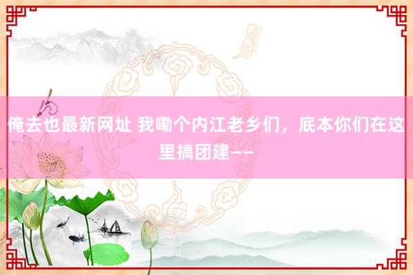 俺去也最新网址 我嘞个内江老乡们，底本你们在这里搞团建——