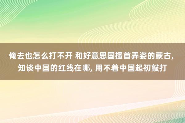 俺去也怎么打不开 和好意思国搔首弄姿的蒙古， 知谈中国的红线在哪， 用不着中国起初敲打