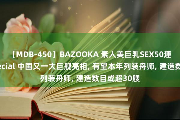 【MDB-450】BAZOOKA 素人美巨乳SEX50連発 8時間Special 中国又一大巨舰亮相， 有望本年列装舟师， 建造数目或超30艘