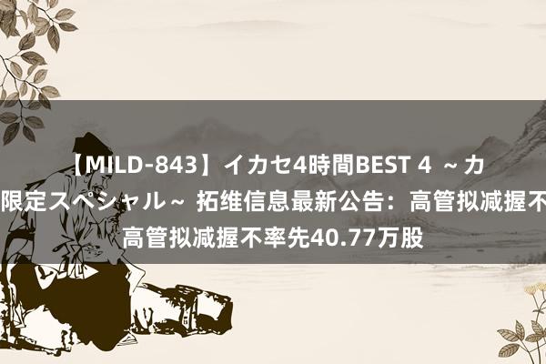 【MILD-843】イカセ4時間BEST 4 ～カリスマアイドル限定スペシャル～ 拓维信息最新公告：高管拟减握不率先40.77万股