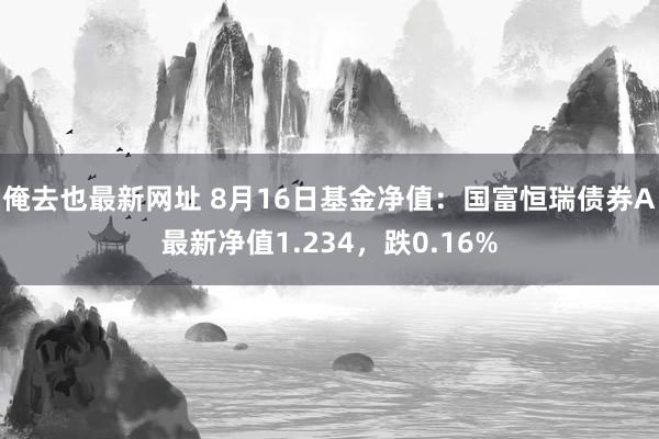 俺去也最新网址 8月16日基金净值：国富恒瑞债券A最新净值1.234，跌0.16%