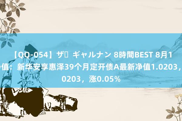 【QQ-054】ザ・ギャルナン 8時間BEST 8月16日基金净值：新华安享惠泽39个月定开债A最新净值1.0203，涨0.05%