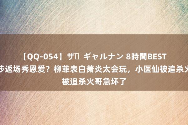 【QQ-054】ザ・ギャルナン 8時間BEST 好意思杜莎返场秀恩爱？柳菲表白萧炎太会玩，小医仙被追杀火哥急坏了