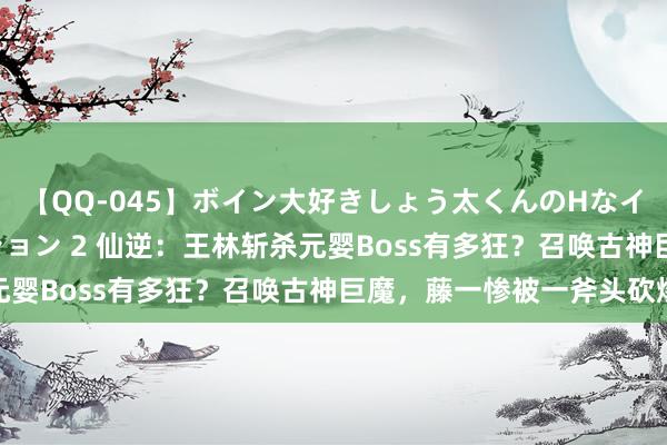 【QQ-045】ボイン大好きしょう太くんのHなイタズラ BESTセレクション 2 仙逆：王林斩杀元婴Boss有多狂？召唤古神巨魔，藤一惨被一斧头砍爆