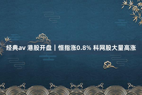 经典av 港股开盘｜恒指涨0.8% 科网股大量高涨