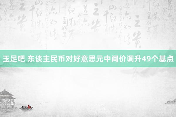 玉足吧 东谈主民币对好意思元中间价调升49个基点