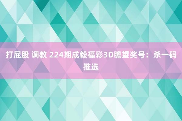 打屁股 调教 224期成毅福彩3D瞻望奖号：杀一码推选