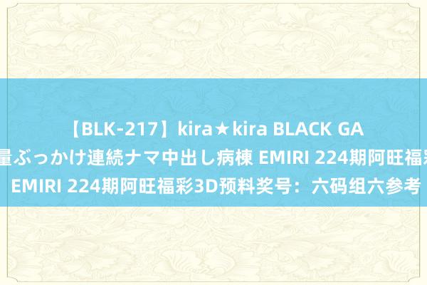 【BLK-217】kira★kira BLACK GAL黒ギャルご奉仕ナース 大量ぶっかけ連続ナマ中出し病棟 EMIRI 224期阿旺福彩3D预料奖号：六码组六参考