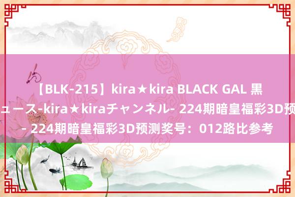 【BLK-215】kira★kira BLACK GAL 黒ギャル・EMIRIプロデュース-kira★kiraチャンネル- 224期暗皇福彩3D预测奖号：012路比参考