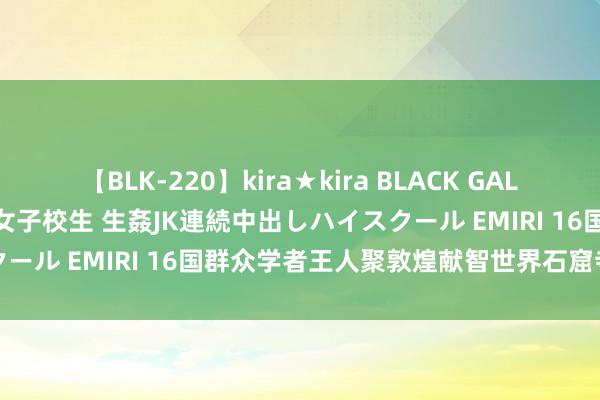 【BLK-220】kira★kira BLACK GAL 留年5年目のお姉黒ギャル女子校生 生姦JK連続中出しハイスクール EMIRI 16国群众学者王人聚敦煌　献智世界石窟寺保护