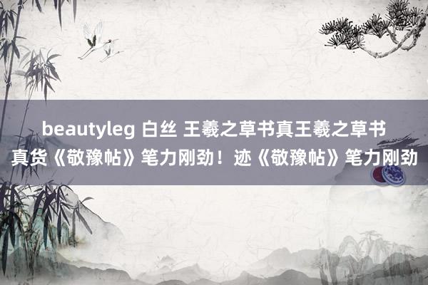 beautyleg 白丝 王羲之草书真王羲之草书真货《敬豫帖》笔力刚劲！迹《敬豫帖》笔力刚劲