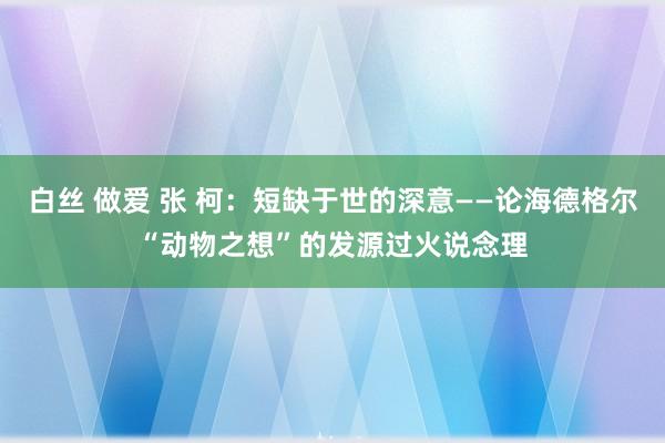 白丝 做爱 张 柯：短缺于世的深意——论海德格尔“动物之想”的发源过火说念理