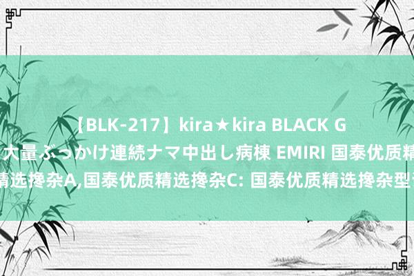 【BLK-217】kira★kira BLACK GAL黒ギャルご奉仕ナース 大量ぶっかけ連続ナマ中出し病棟 EMIRI 国泰优质精选搀杂A，国泰优质精选搀杂C: 国泰优质精选搀杂型证券投资基金托管合同